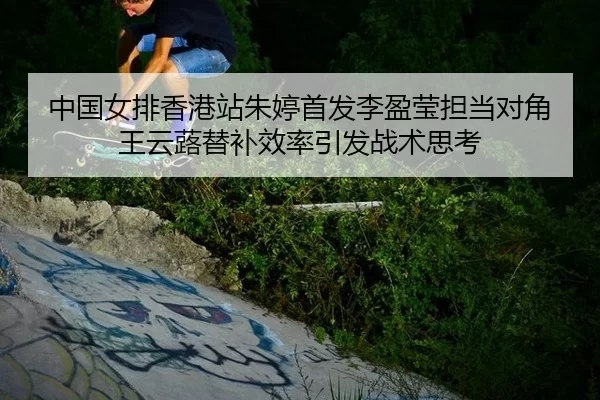 中国女排香港站朱婷首发李盈莹担当对角 王云蕗替补效率引发战术思考